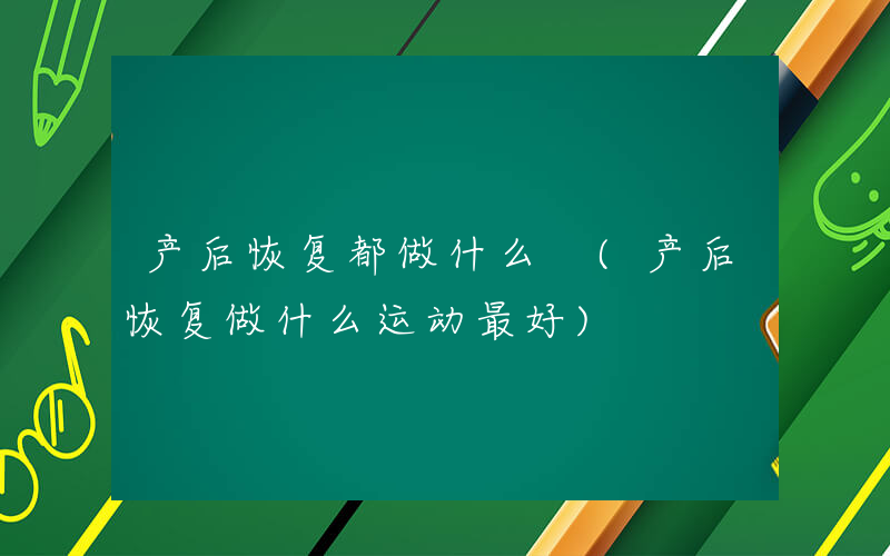 产后恢复都做什么 (产后恢复做什么运动最好)